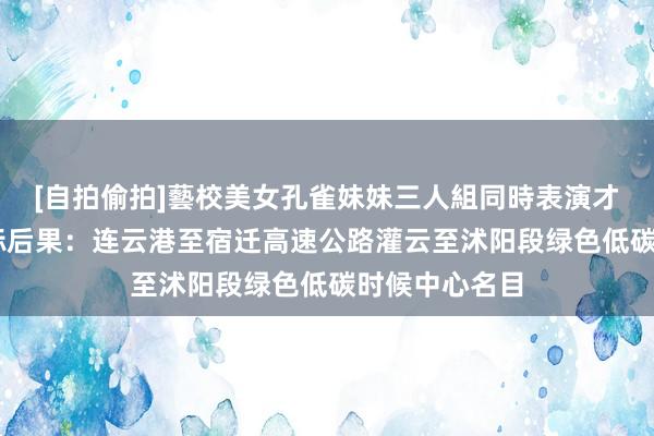 [自拍偷拍]藝校美女孔雀妹妹三人組同時表演才藝 苏交科中标后果：连云港至宿迁高速公路灌云至沭阳段绿色低碳时候中心名目