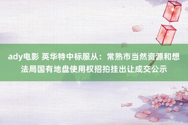 ady电影 英华特中标服从：常熟市当然资源和想法局国有地盘使用权招拍挂出让成交公示