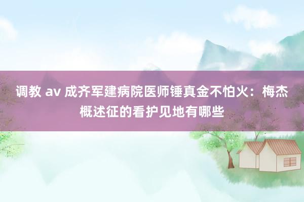 调教 av 成齐军建病院医师锤真金不怕火：梅杰概述征的看护见地有哪些