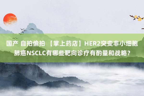 国产 自拍偷拍 【掌上药店】HER2突变非小细胞肺癌NSCLC有哪些靶向诊疗有酌量和战略？