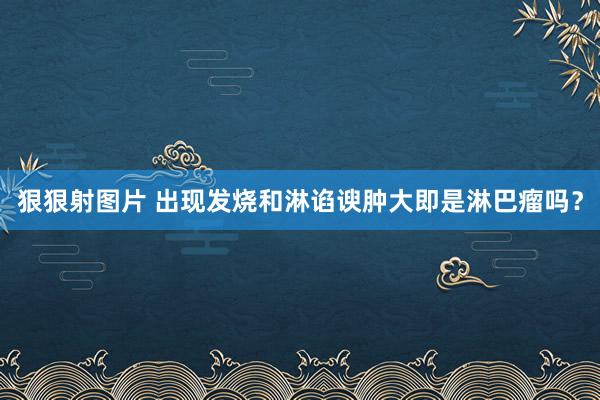 狠狠射图片 出现发烧和淋谄谀肿大即是淋巴瘤吗？