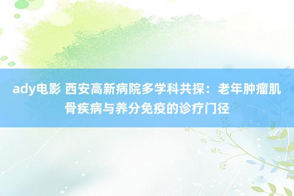 ady电影 西安高新病院多学科共探：老年肿瘤肌骨疾病与养分免疫的诊疗门径