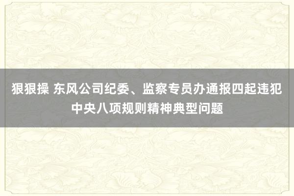 狠狠操 东风公司纪委、监察专员办通报四起违犯中央八项规则精神典型问题