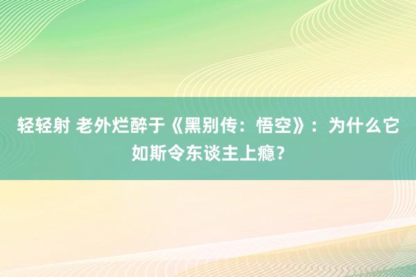 轻轻射 老外烂醉于《黑别传：悟空》：为什么它如斯令东谈主上瘾？