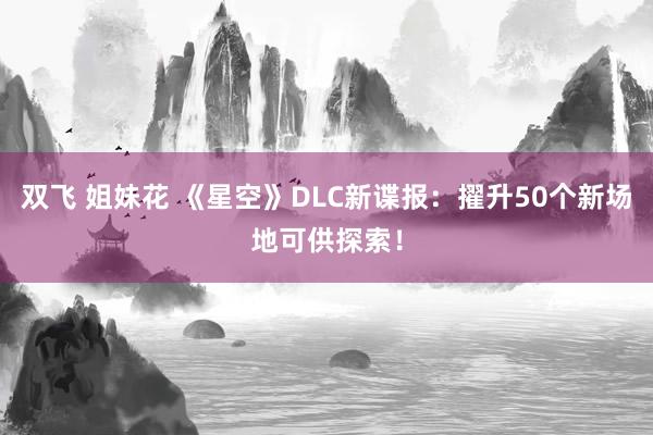 双飞 姐妹花 《星空》DLC新谍报：擢升50个新场地可供探索！