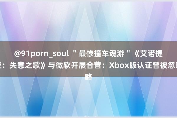 @91porn_soul ＂最惨撞车魂游＂《艾诺提亚：失意之歌》与微软开展合营：Xbox版认证曾被忽略