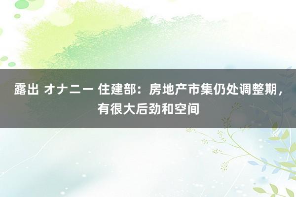 露出 オナニー 住建部：房地产市集仍处调整期，有很大后劲和空间