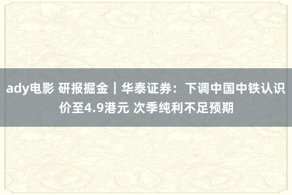 ady电影 研报掘金｜华泰证券：下调中国中铁认识价至4.9港元 次季纯利不足预期