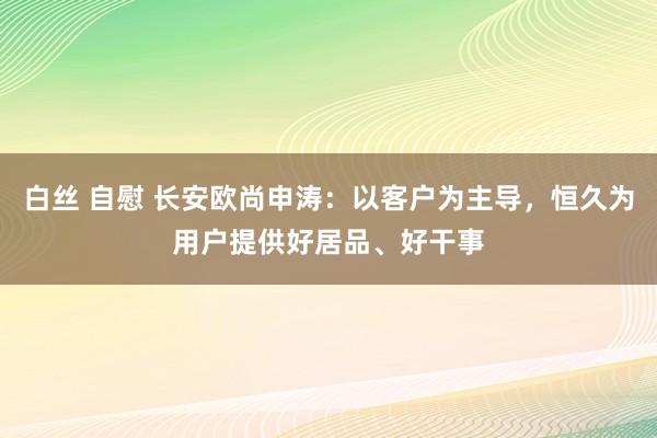 白丝 自慰 长安欧尚申涛：以客户为主导，恒久为用户提供好居品、好干事