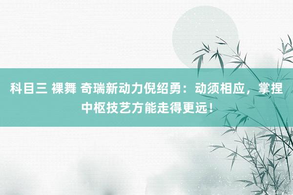 科目三 裸舞 奇瑞新动力倪绍勇：动须相应，掌捏中枢技艺方能走得更远！