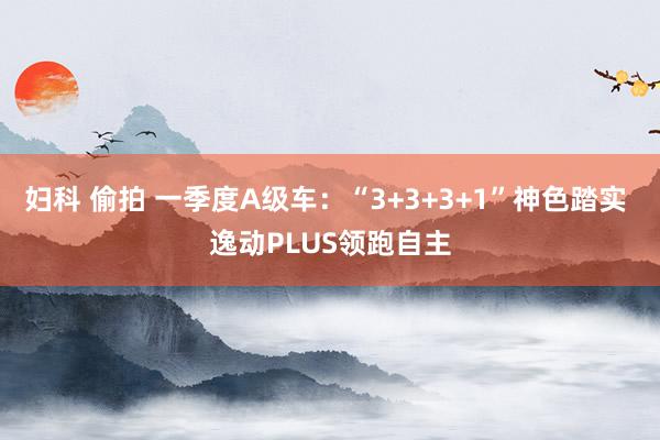 妇科 偷拍 一季度A级车：“3+3+3+1”神色踏实 逸动PLUS领跑自主