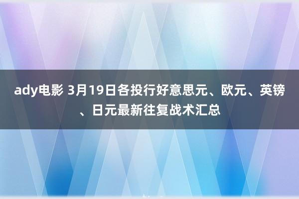 ady电影 3月19日各投行好意思元、欧元、英镑、日元最新往复战术汇总