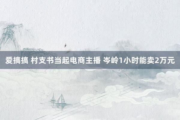 爱搞搞 村支书当起电商主播 岑岭1小时能卖2万元