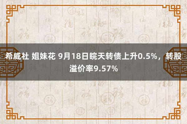 希威社 姐妹花 9月18日皖天转债上升0.5%，转股溢价率9.57%