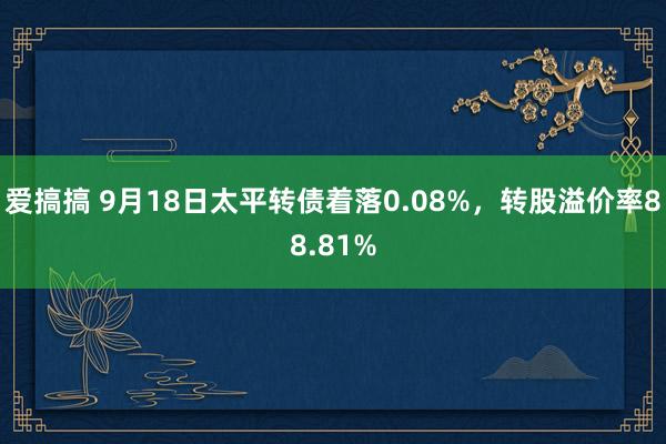 爱搞搞 9月18日太平转债着落0.08%，转股溢价率88.81%