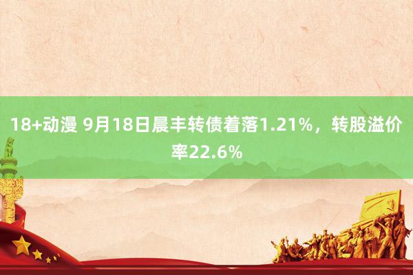 18+动漫 9月18日晨丰转债着落1.21%，转股溢价率22.6%