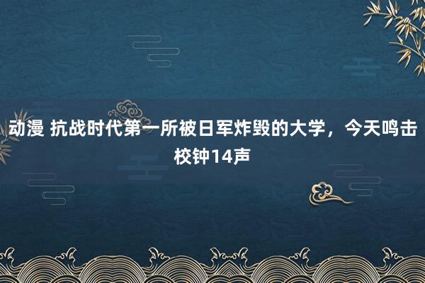 动漫 抗战时代第一所被日军炸毁的大学，今天鸣击校钟14声