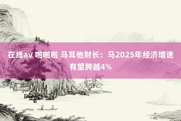 在线av 啪啪啦 马耳他财长：马2025年经济增速有望跨越4%