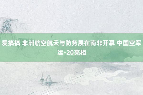 爱搞搞 非洲航空航天与防务展在南非开幕 中国空军运-20亮相