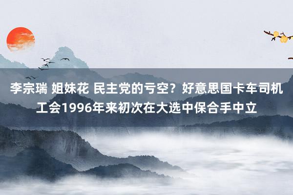 李宗瑞 姐妹花 民主党的亏空？好意思国卡车司机工会1996年来初次在大选中保合手中立