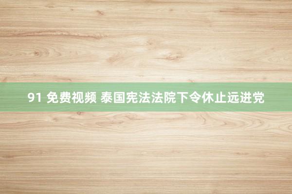 91 免费视频 泰国宪法法院下令休止远进党