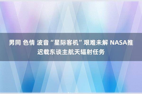 男同 色情 波音“星际客机”艰难未解 NASA推迟载东谈主航天辐射任务