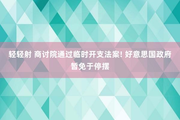 轻轻射 商讨院通过临时开支法案! 好意思国政府暂免于停摆