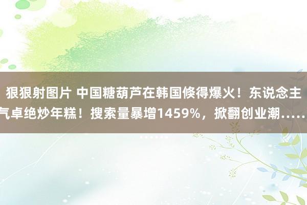 狠狠射图片 中国糖葫芦在韩国倏得爆火！东说念主气卓绝炒年糕！搜索量暴增1459%，掀翻创业潮……