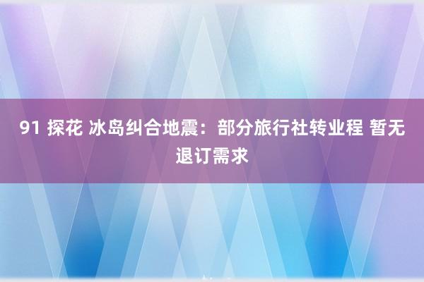 91 探花 冰岛纠合地震：部分旅行社转业程 暂无退订需求