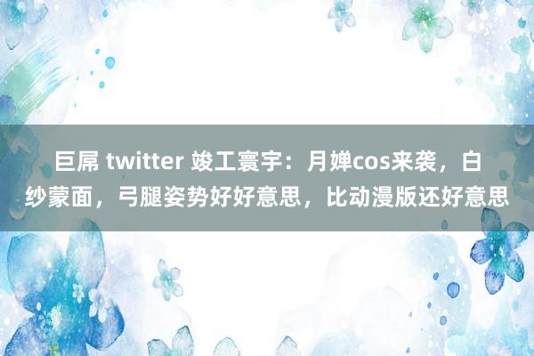 巨屌 twitter 竣工寰宇：月婵cos来袭，白纱蒙面，弓腿姿势好好意思，比动漫版还好意思