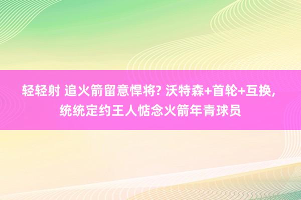 轻轻射 追火箭留意悍将? 沃特森+首轮+互换， 统统定约王人惦念火箭年青球员