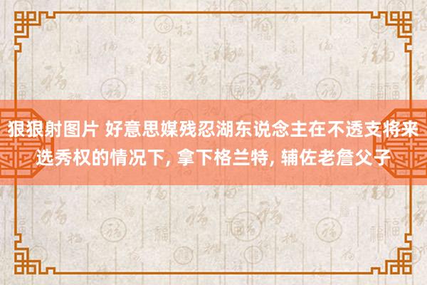 狠狠射图片 好意思媒残忍湖东说念主在不透支将来选秀权的情况下， 拿下格兰特， 辅佐老詹父子