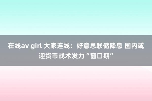 在线av girl 大家连线：好意思联储降息 国内或迎货币战术发力“窗口期”