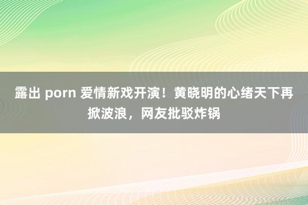 露出 porn 爱情新戏开演！黄晓明的心绪天下再掀波浪，网友批驳炸锅