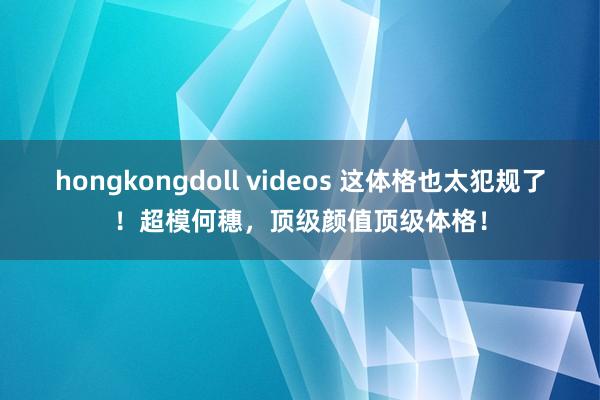 hongkongdoll videos 这体格也太犯规了！超模何穗，顶级颜值顶级体格！