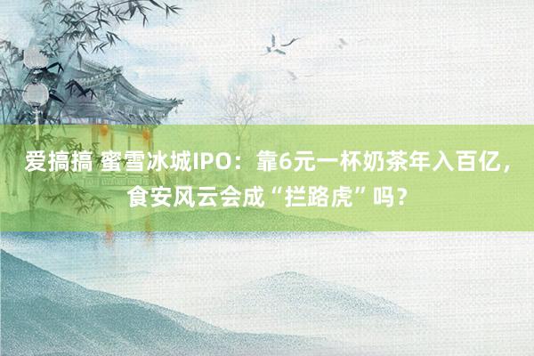 爱搞搞 蜜雪冰城IPO：靠6元一杯奶茶年入百亿，食安风云会成“拦路虎”吗？