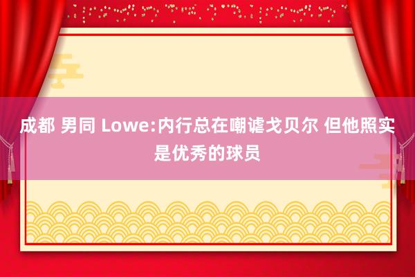 成都 男同 Lowe:内行总在嘲谑戈贝尔 但他照实是优秀的球员