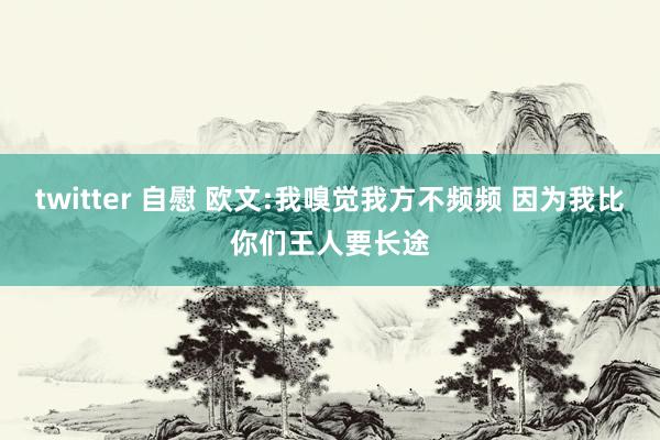 twitter 自慰 欧文:我嗅觉我方不频频 因为我比你们王人要长途