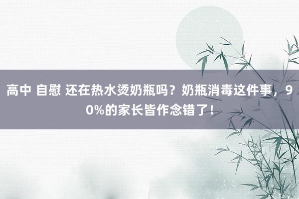 高中 自慰 还在热水烫奶瓶吗？奶瓶消毒这件事，90%的家长皆作念错了！