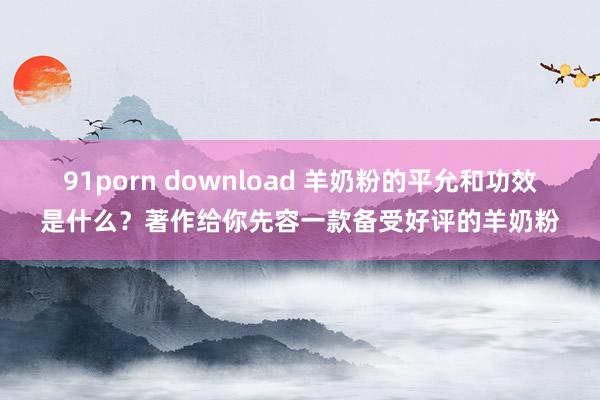 91porn download 羊奶粉的平允和功效是什么？著作给你先容一款备受好评的羊奶粉