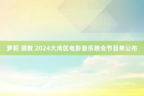 萝莉 调教 2024大湾区电影音乐晚会节目单公布