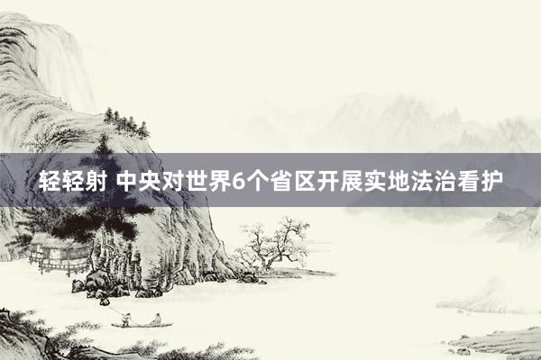 轻轻射 中央对世界6个省区开展实地法治看护