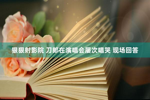 狠狠射影院 刀郎在演唱会屡次唱哭 现场回答