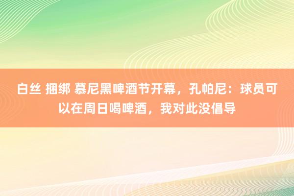 白丝 捆绑 慕尼黑啤酒节开幕，孔帕尼：球员可以在周日喝啤酒，我对此没倡导