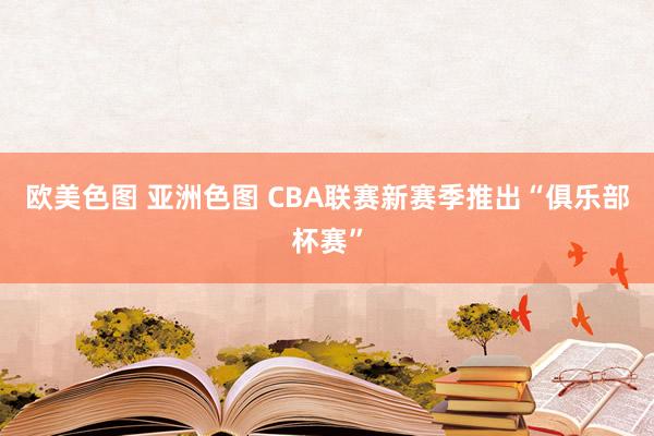 欧美色图 亚洲色图 CBA联赛新赛季推出“俱乐部杯赛”