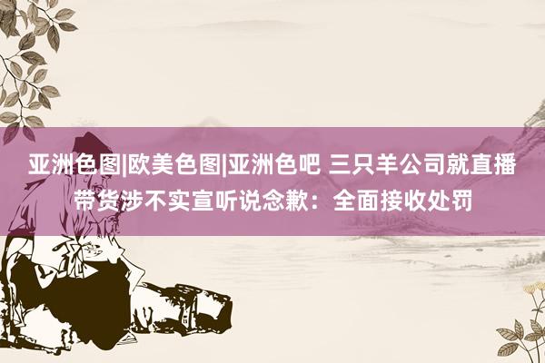 亚洲色图|欧美色图|亚洲色吧 三只羊公司就直播带货涉不实宣听说念歉：全面接收处罚