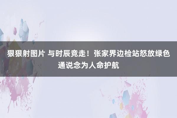 狠狠射图片 与时辰竞走！张家界边检站怒放绿色通说念为人命护航