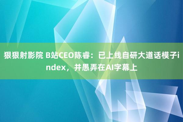 狠狠射影院 B站CEO陈睿：已上线自研大道话模子index，并愚弄在AI字幕上