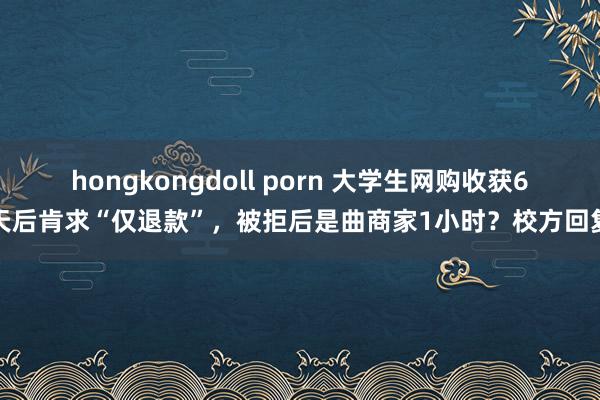 hongkongdoll porn 大学生网购收获6天后肯求“仅退款”，被拒后是曲商家1小时？校方回复