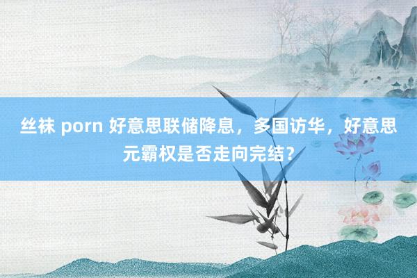 丝袜 porn 好意思联储降息，多国访华，好意思元霸权是否走向完结？